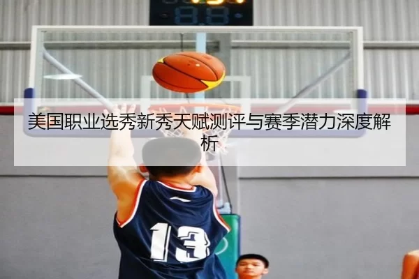 美国职业选秀新秀天赋测评与赛季潜力深度解析