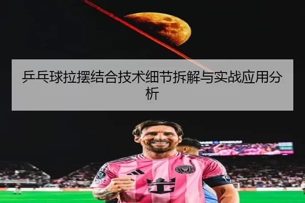 乒乓球拉摆结合技术细节拆解与实战应用分析
